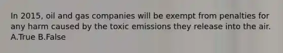 In 2015, oil and gas companies will be exempt from penalties for any harm caused by the toxic emissions they release into the air. A.True B.False