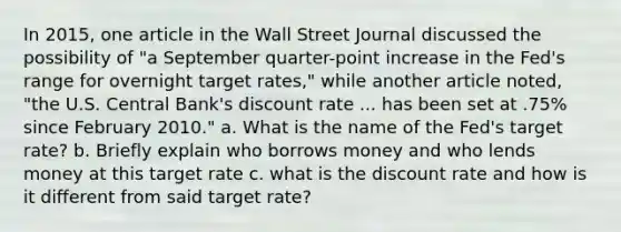 In 2015, one article in the Wall Street Journal discussed the possibility of "a September quarter-point increase in the Fed's range for overnight target rates," while another article noted, "the U.S. Central Bank's discount rate ... has been set at .75% since February 2010." a. What is the name of the Fed's target rate? b. Briefly explain who borrows money and who lends money at this target rate c. what is the discount rate and how is it different from said target rate?