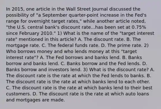 In​ 2015, one article in the Wall Street Journal discussed the possibility of​ "a September​ quarter-point increase in the​ Fed's range for overnight target​ rates," while another article​ noted, "the U.S. central​ bank's discount rate...has been set at​ 0.75% since February​ 2010." 1) What is the name of the​ "target interest​ rate" mentioned in this​ article? A. The discount rate. B. The mortgage rate. C. The federal funds rate. D. The prime rate. 2) Who borrows money and who lends money at this​ "target interest​ rate"? A. The Fed borrows and banks lend. B. Banks borrow and banks lend. C. Banks borrow and the Fed lends. D. Banks borrow and investors lend. 3) What is the discount​ rate? A. The discount rate is the rate at which the Fed lends to banks. B. The discount rate is the rate at which banks lend to each other. C. The discount rate is the rate at which banks lend to their best customers. D. The discount rate is the rate at which auto loans and mortgages are made.