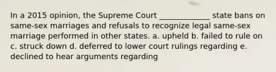 In a 2015 opinion, the Supreme Court _____________ state bans on same-sex marriages and refusals to recognize legal same-sex marriage performed in other states. a. upheld b. failed to rule on c. struck down d. deferred to lower court rulings regarding e. declined to hear arguments regarding