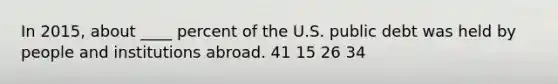 In 2015, about ____ percent of the U.S. public debt was held by people and institutions abroad. 41 15 26 34