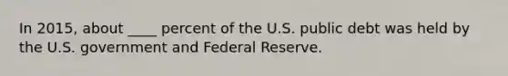 In 2015, about ____ percent of the U.S. public debt was held by the U.S. government and Federal Reserve.