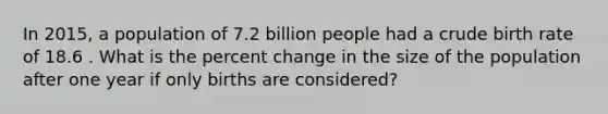 In 2015, a population of 7.2 billion people had a crude birth rate of 18.6 . What is the <a href='https://www.questionai.com/knowledge/kTUYTsQGJM-percent-change' class='anchor-knowledge'>percent change</a> in the size of the population after one year if only births are considered?