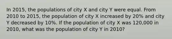 In 2015, the populations of city X and city Y were equal. From 2010 to 2015, the population of city X increased by 20% and city Y decreased by 10%. If the population of city X was 120,000 in 2010, what was the population of city Y in 2010?