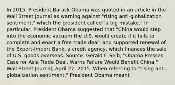 In​ 2015, President Barack Obama was quoted in an article in the Wall Street Journal as warning against​ "rising anti-globalization​ sentiment," which the president called​ "a big​ mistake." In​ particular, President Obama suggested that​ "China would step into the economic vacuum the U.S. would create if it fails to complete and enact a​ free-trade deal" and supported renewal of the​ Export-Import Bank, a credit​ agency, which finances the sale of U.S. goods overseas. ​Source: Gerald F.​ Seib, "Obama Presses Case for Asia Trade​ Deal, Warns Failure Would Benefit​ China," Wall Street Journal​, April​ 27, 2015. When referring to​ "rising anti-globalization​ sentiment," President Obama meant