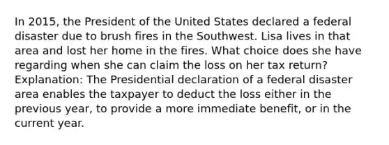 In 2015, the President of the United States declared a federal disaster due to brush fires in the Southwest. Lisa lives in that area and lost her home in the fires. What choice does she have regarding when she can claim the loss on her tax return? Explanation: The Presidential declaration of a federal disaster area enables the taxpayer to deduct the loss either in the previous year, to provide a more immediate benefit, or in the current year.