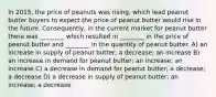 In 2015, the price of peanuts was rising, which lead peanut butter buyers to expect the price of peanut butter would rise in the future. Consequently, in the current market for peanut butter there was ________ which resulted in ________ in the price of peanut butter and ________ in the quantity of peanut butter. A) an increase in supply of peanut butter; a decrease; an increase B) an increase in demand for peanut butter; an increase; an increase C) a decrease in demand for peanut butter; a decrease; a decrease D) a decrease in supply of peanut butter; an increase; a decrease