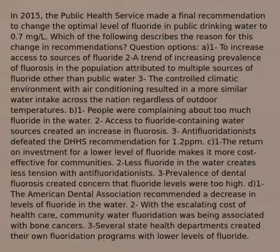 In 2015, the Public Health Service made a final recommendation to change the optimal level of fluoride in public drinking water to 0.7 mg/L. Which of the following describes the reason for this change in recommendations? Question options: a)1- To increase access to sources of fluoride 2-A trend of increasing prevalence of fluorosis in the population attributed to multiple sources of fluoride other than public water 3- The controlled climatic environment with air conditioning resulted in a more similar water intake across the nation regardless of outdoor temperatures. b)1- People were complaining about too much fluoride in the water. 2- Access to fluoride-containing water sources created an increase in fluorosis. 3- Antifluoridationists defeated the DHHS recommendation for 1.2ppm. c)1-The return on investment for a lower level of fluoride makes it more cost-effective for communities. 2-Less fluoride in the water creates less tension with antifluoridationists. 3-Prevalence of dental fluorosis created concern that fluoride levels were too high. d)1- The American Dental Association recommended a decrease in levels of fluoride in the water. 2- With the escalating cost of health care, community water fluoridation was being associated with bone cancers. 3-Several state health departments created their own fluoridation programs with lower levels of fluoride.