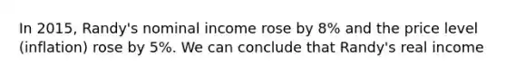 In 2015, Randy's nominal income rose by 8% and the price level (inflation) rose by 5%. We can conclude that Randy's real income