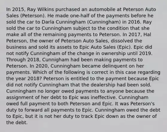 In 2015, Ray Wilkins purchased an automobile at Peterson Auto Sales (Peterson). He made one-half of the payments before he sold the car to Darla Cunningham (Cunningham) in 2016. Ray sold the car to Cunningham subject to the condition that she make all of the remaining payments to Peterson. In 2017, Hal Peterson, the owner of Peterson Auto Sales, dissolved the business and sold its assets to Epic Auto Sales (Epic). Epic did not notify Cunningham of the change in ownership until 2019. Through 2018, Cunnigham had been making payments to Peterson. In 2020, Cunningham became delinquent on her payments. Which of the following is correct in this case regarding the year 2018? Peterson is entitled to the payment because Epic did not notify Cunningham that the dealership had been sold. Cunningham no longer owed payments to anyone because the assignment of her debt to Epic was ineffective. Cunningham owed full payment to both Peterson and Epic. It was Peterson's duty to forward all payments to Epic. Cunningham owed the debt to Epic, but it is not her duty to track Epic down as the owner of the debt.