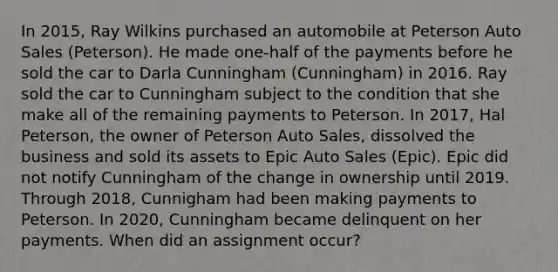 In 2015, Ray Wilkins purchased an automobile at Peterson Auto Sales (Peterson). He made one-half of the payments before he sold the car to Darla Cunningham (Cunningham) in 2016. Ray sold the car to Cunningham subject to the condition that she make all of the remaining payments to Peterson. In 2017, Hal Peterson, the owner of Peterson Auto Sales, dissolved the business and sold its assets to Epic Auto Sales (Epic). Epic did not notify Cunningham of the change in ownership until 2019. Through 2018, Cunnigham had been making payments to Peterson. In 2020, Cunningham became delinquent on her payments. When did an assignment occur?