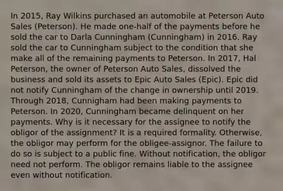 In 2015, Ray Wilkins purchased an automobile at Peterson Auto Sales (Peterson). He made one-half of the payments before he sold the car to Darla Cunningham (Cunningham) in 2016. Ray sold the car to Cunningham subject to the condition that she make all of the remaining payments to Peterson. In 2017, Hal Peterson, the owner of Peterson Auto Sales, dissolved the business and sold its assets to Epic Auto Sales (Epic). Epic did not notify Cunningham of the change in ownership until 2019. Through 2018, Cunnigham had been making payments to Peterson. In 2020, Cunningham became delinquent on her payments. Why is it necessary for the assignee to notify the obligor of the assignment? It is a required formality. Otherwise, the obligor may perform for the obligee-assignor. The failure to do so is subject to a public fine. Without notification, the obligor need not perform. The obligor remains liable to the assignee even without notification.