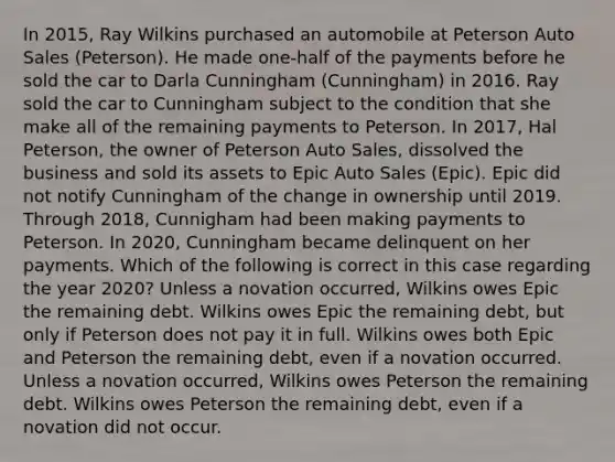 In 2015, Ray Wilkins purchased an automobile at Peterson Auto Sales (Peterson). He made one-half of the payments before he sold the car to Darla Cunningham (Cunningham) in 2016. Ray sold the car to Cunningham subject to the condition that she make all of the remaining payments to Peterson. In 2017, Hal Peterson, the owner of Peterson Auto Sales, dissolved the business and sold its assets to Epic Auto Sales (Epic). Epic did not notify Cunningham of the change in ownership until 2019. Through 2018, Cunnigham had been making payments to Peterson. In 2020, Cunningham became delinquent on her payments. Which of the following is correct in this case regarding the year 2020? Unless a novation occurred, Wilkins owes Epic the remaining debt. Wilkins owes Epic the remaining debt, but only if Peterson does not pay it in full. Wilkins owes both Epic and Peterson the remaining debt, even if a novation occurred. Unless a novation occurred, Wilkins owes Peterson the remaining debt. Wilkins owes Peterson the remaining debt, even if a novation did not occur.