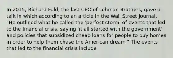 In​ 2015, Richard​ Fuld, the last CEO of Lehman​ Brothers, gave a talk in which according to an article in the Wall Street​ Journal,​ "He outlined what he called the​ 'perfect storm' of events that led to the financial​ crisis, saying​ 'it all started with the​ government' and policies that subsidized cheap loans for people to buy homes in order to help them chase the American​ dream." The events that led to the financial crisis include