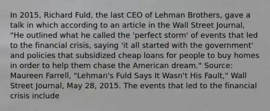 In​ 2015, Richard​ Fuld, the last CEO of Lehman​ Brothers, gave a talk in which according to an article in the Wall Street​ Journal,​ "He outlined what he called the​ 'perfect storm' of events that led to the financial​ crisis, saying​ 'it all started with the​ government' and policies that subsidized cheap loans for people to buy homes in order to help them chase the American​ dream." ​Source: Maureen​ Farrell, "Lehman's Fuld Says It​ Wasn't His​ Fault," Wall Street Journal​, May​ 28, 2015. The events that led to the financial crisis include