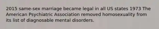 2015 same-sex marriage became legal in all US states 1973 The American Psychiatric Association removed homosexuality from its list of diagnosable mental disorders.