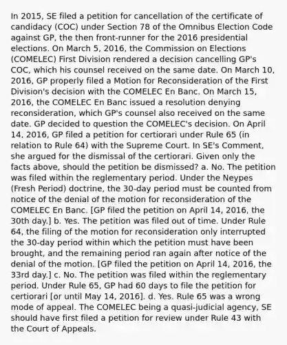 In 2015, SE filed a petition for cancellation of the certificate of candidacy (COC) under Section 78 of the Omnibus Election Code against GP, the then front-runner for the 2016 presidential elections. On March 5, 2016, the Commission on Elections (COMELEC) First Division rendered a decision cancelling GP's COC, which his counsel received on the same date. On March 10, 2016, GP properly filed a Motion for Reconsideration of the First Division's decision with the COMELEC En Banc. On March 15, 2016, the COMELEC En Banc issued a resolution denying reconsideration, which GP's counsel also received on the same date. GP decided to question the COMELEC's decision. On April 14, 2016, GP filed a petition for certiorari under Rule 65 (in relation to Rule 64) with the Supreme Court. In SE's Comment, she argued for the dismissal of the certiorari. Given only the facts above, should the petition be dismissed? a. No. The petition was filed within the reglementary period. Under the Neypes (Fresh Period) doctrine, the 30-day period must be counted from notice of the denial of the motion for reconsideration of the COMELEC En Banc. [GP filed the petition on April 14, 2016, the 30th day.] b. Yes. The petition was filed out of time. Under Rule 64, the filing of the motion for reconsideration only interrupted the 30-day period within which the petition must have been brought, and the remaining period ran again after notice of the denial of the motion. [GP filed the petition on April 14, 2016, the 33rd day.] c. No. The petition was filed within the reglementary period. Under Rule 65, GP had 60 days to file the petition for certiorari [or until May 14, 2016]. d. Yes. Rule 65 was a wrong mode of appeal. The COMELEC being a quasi-judicial agency, SE should have first filed a petition for review under Rule 43 with the Court of Appeals.