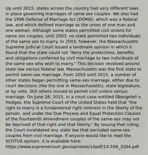 Up until 2015, states across the country had very different laws in place governing marriages of same sex couples. We also had the 1996 Defense of Marriage Act (DOMA), which was a federal law, and which defined marriage as the union of one man and one woman. Although some states permitted civil unions for same sex couples, until 2003, no state permitted two individuals of the same sex to marry. In 2003, however, the Massachusetts Supreme Judicial Court issued a landmark opinion in which it found that the state could not "deny the protections, benefits and obligations conferred by civil marriage to two individuals of the same sex who wish to marry." This decision revolved around state law versus federal law. Massachusetts was the first state to permit same-sex marriage. From 2003 until 2015, a number of other states began permitting same-sex marriage, either due to court decisions (like the one in Massachusetts), state legislature, or by vote. Still others moved to permit civil unions versus marriage. On June 26, 2015, in a court case entitled Obergefell v. Hodges, the Supreme Court of the United States held that "the right to marry is a fundamental right inherent in the liberty of the person, and under the Due Process and Equal Protection Clauses of the Fourteenth Amendment couples of the same-sex may not be deprived of that right and that liberty." By issuing that ruling, the Court invalidated any state law that excluded same-sex couples from civil marriage. If anyone would like to read the SCOTUS opinion, it is available here: https://www.supremecourt.gov/opinions/14pdf/14-556_3204.pdf