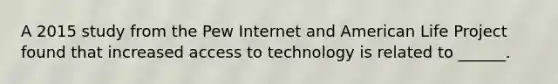 A 2015 study from the Pew Internet and American Life Project found that increased access to technology is related to ______.