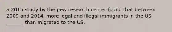 a 2015 study by the pew research center found that between 2009 and 2014, more legal and illegal immigrants in the US _______ than migrated to the US.