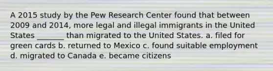 A 2015 study by the Pew Research Center found that between 2009 and 2014, more legal and illegal immigrants in the United States _______ than migrated to the United States. a. filed for green cards b. returned to Mexico c. found suitable employment d. migrated to Canada e. became citizens