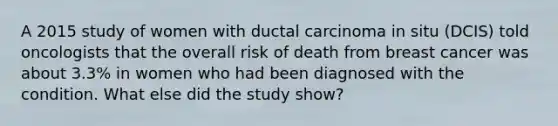 A 2015 study of women with ductal carcinoma in situ (DCIS) told oncologists that the overall risk of death from breast cancer was about 3.3% in women who had been diagnosed with the condition. What else did the study show?