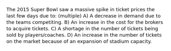 The 2015 Super Bowl saw a massive spike in ticket prices the last few days due to: (multiple) A) A decrease in demand due to the teams competiting. B) An increase in the cost for the brokers to acquire tickets. C) A shortage in the number of tickets being sold by players/coaches. D) An increase in the number of tickets on the market because of an expansion of stadium capacity.