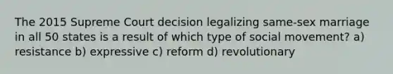 The 2015 Supreme Court decision legalizing same-sex marriage in all 50 states is a result of which type of social movement? a) resistance b) expressive c) reform d) revolutionary