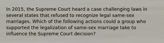 In 2015, the Supreme Court heard a case challenging laws in several states that refused to recognize legal same-sex marriages. Which of the following actions could a group who supported the legalization of same-sex marriage take to influence the Supreme Court decision?