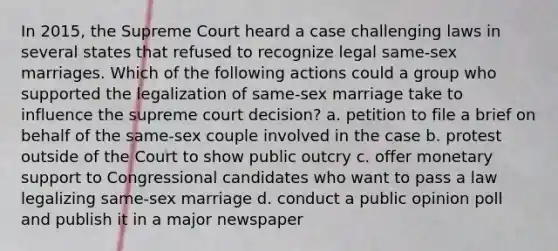 In 2015, the Supreme Court heard a case challenging laws in several states that refused to recognize legal same-sex marriages. Which of the following actions could a group who supported the legalization of same-sex marriage take to influence the supreme court decision? a. petition to file a brief on behalf of the same-sex couple involved in the case b. protest outside of the Court to show public outcry c. offer monetary support to Congressional candidates who want to pass a law legalizing same-sex marriage d. conduct a public opinion poll and publish it in a major newspaper