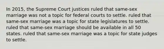 In 2015, the Supreme Court justices ruled that same-sex marriage was not a topic for federal courts to settle. ruled that same-sex marriage was a topic for state legislatures to settle. ruled that same-sex marriage should be available in all 50 states. ruled that same-sex marriage was a topic for state judges to settle.