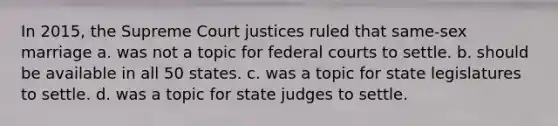 In 2015, the Supreme Court justices ruled that same-sex marriage a. was not a topic for federal courts to settle. b. should be available in all 50 states. c. was a topic for state legislatures to settle. d. was a topic for state judges to settle.