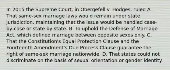 In 2015 the Supreme Court, in Obergefell v. Hodges, ruled A. That same-sex marriage laws would remain under state jurisdiction, maintaining that the issue would be handled case-by-case or state by state. B. To uphold the Defense of Marriage Act, which defined marriage between opposite sexes only. C. That the Constitution's Equal Protection Clause and the Fourteenth Amendment's Due Process Clause guarantee the right of same-sex marriage nationwide. D. That states could not discriminate on the basis of sexual orientation or gender identity.