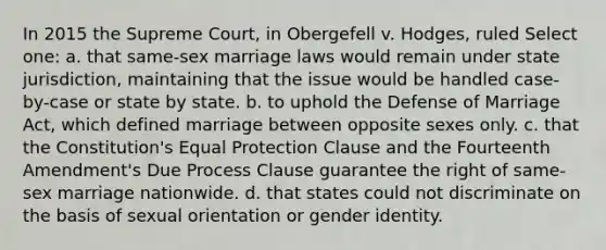 In 2015 the Supreme Court, in Obergefell v. Hodges, ruled Select one: a. that same-sex marriage laws would remain under state jurisdiction, maintaining that the issue would be handled case-by-case or state by state. b. to uphold the Defense of Marriage Act, which defined marriage between opposite sexes only. c. that the Constitution's Equal Protection Clause and the Fourteenth Amendment's Due Process Clause guarantee the right of same-sex marriage nationwide. d. that states could not discriminate on the basis of sexual orientation or gender identity.