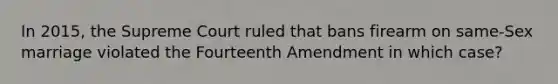 In 2015, the Supreme Court ruled that bans firearm on same-Sex marriage violated the Fourteenth Amendment in which case?