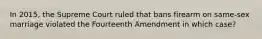 In 2015, the Supreme Court ruled that bans firearm on same-sex marriage violated the Fourteenth Amendment in which case?