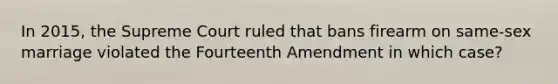 In 2015, the Supreme Court ruled that bans firearm on same-sex marriage violated the Fourteenth Amendment in which case?