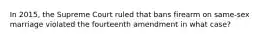 In 2015, the Supreme Court ruled that bans firearm on same-sex marriage violated the fourteenth amendment in what case?