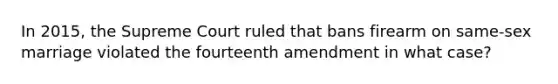 In 2015, the Supreme Court ruled that bans firearm on same-sex marriage violated the fourteenth amendment in what case?