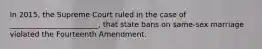 In 2015, the Supreme Court ruled in the case of ________________________, that state bans on same-sex marriage violated the Fourteenth Amendment.