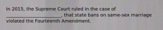 In 2015, the Supreme Court ruled in the case of ________________________, that state bans on same-sex marriage violated the Fourteenth Amendment.