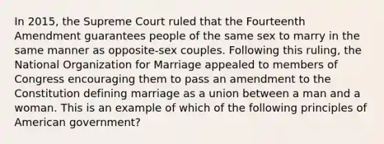 In 2015, the Supreme Court ruled that the Fourteenth Amendment guarantees people of the same sex to marry in the same manner as opposite-sex couples. Following this ruling, the National Organization for Marriage appealed to members of Congress encouraging them to pass an amendment to the Constitution defining marriage as a union between a man and a woman. This is an example of which of the following principles of American government?