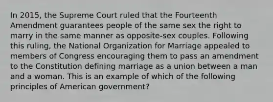 In 2015, the Supreme Court ruled that the Fourteenth Amendment guarantees people of the same sex the right to marry in the same manner as opposite-sex couples. Following this ruling, the National Organization for Marriage appealed to members of Congress encouraging them to pass an amendment to the Constitution defining marriage as a union between a man and a woman. This is an example of which of the following principles of American government?