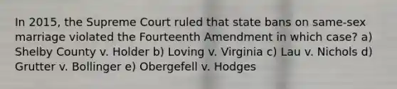 In 2015, the Supreme Court ruled that state bans on same-sex marriage violated the Fourteenth Amendment in which case? a) Shelby County v. Holder b) Loving v. Virginia c) Lau v. Nichols d) Grutter v. Bollinger e) Obergefell v. Hodges