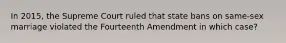 In 2015, the Supreme Court ruled that state bans on same-sex marriage violated the Fourteenth Amendment in which case?