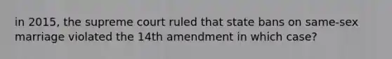 in 2015, the supreme court ruled that state bans on same-sex marriage violated the 14th amendment in which case?