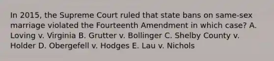 In 2015, the Supreme Court ruled that state bans on same-sex marriage violated the Fourteenth Amendment in which case? A. Loving v. Virginia B. Grutter v. Bollinger C. Shelby County v. Holder D. Obergefell v. Hodges E. Lau v. Nichols