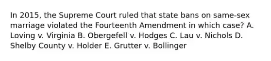 In 2015, the Supreme Court ruled that state bans on same-sex marriage violated the Fourteenth Amendment in which case? A. Loving v. Virginia B. Obergefell v. Hodges C. Lau v. Nichols D. Shelby County v. Holder E. Grutter v. Bollinger