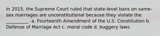 In 2015, the Supreme Court ruled that state-level bans on same-sex marriages are unconstitutional because they violate the __________. a. Fourteenth Amendment of the U.S. Constitution b. Defense of Marriage Act c. moral code d. buggery laws