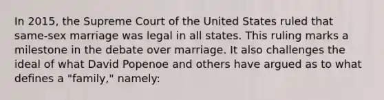 In 2015, the Supreme Court of the United States ruled that same-sex marriage was legal in all states. This ruling marks a milestone in the debate over marriage. It also challenges the ideal of what David Popenoe and others have argued as to what defines a "family," namely: